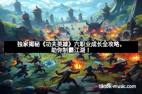 独家揭秘《功夫英雄》六职业成长全攻略，助你制霸江湖！