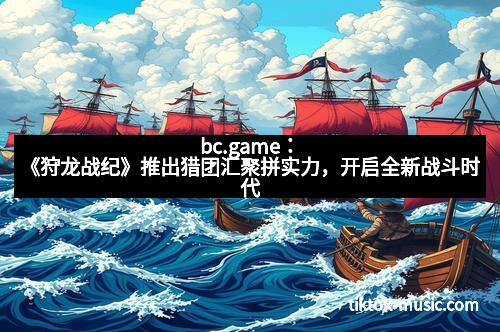 bc.game：《狩龙战纪》推出猎团汇聚拼实力，开启全新战斗时代