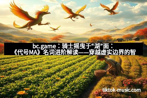 bc.game：骑士摇曳于“湖”面：《代号MA》名词进阶解读——穿越虚实边界的智慧之旅